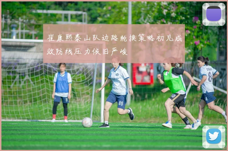 崔康熙泰山队边路轮换策略初见成效防线压力依旧严峻
