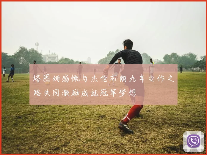 塔图姆感慨与杰伦布朗九年合作之路共同激励成就冠军梦想