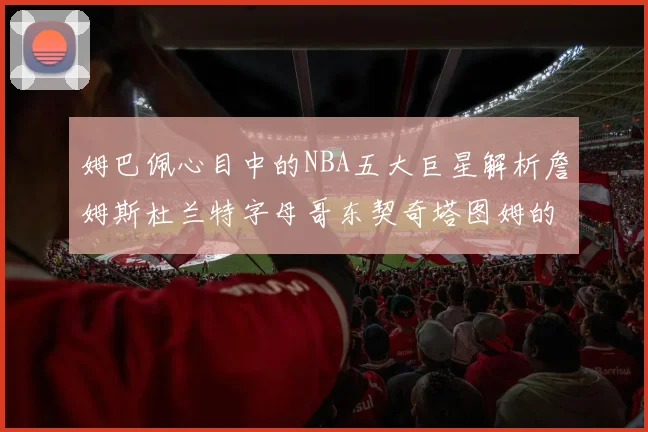 姆巴佩心目中的NBA五大巨星解析詹姆斯杜兰特字母哥东契奇塔图姆的独特魅力