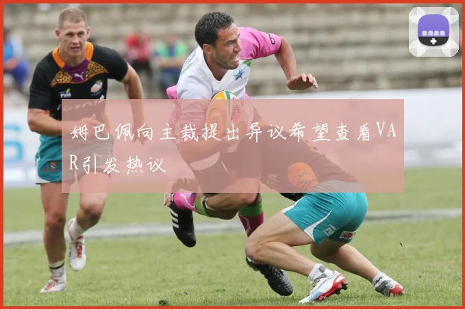 姆巴佩向主裁提出异议希望查看VAR引发热议