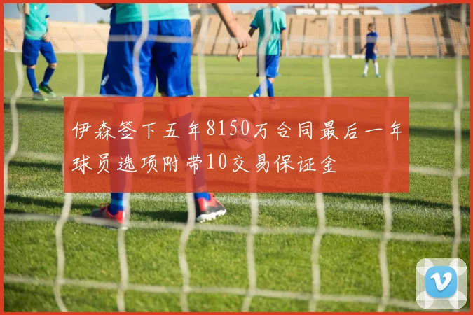 伊森签下五年8150万合同最后一年球员选项附带10交易保证金