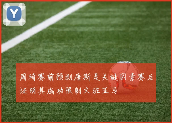 周琦赛前预测唐斯是关键因素赛后证明其成功限制文班亚马