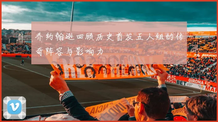 乔约翰逊回顾历史首发五人组的传奇阵容与影响力