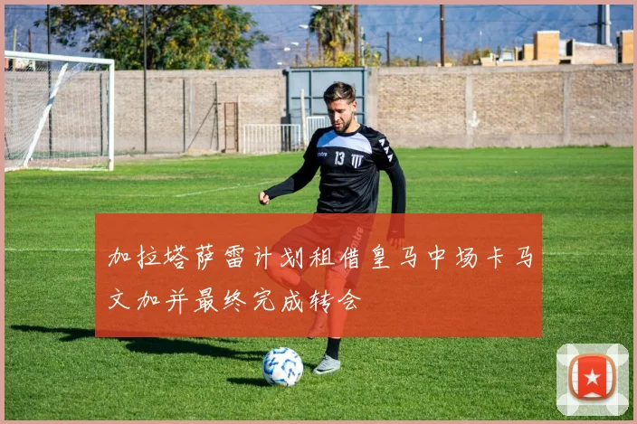 加拉塔萨雷计划租借皇马中场卡马文加并最终完成转会
