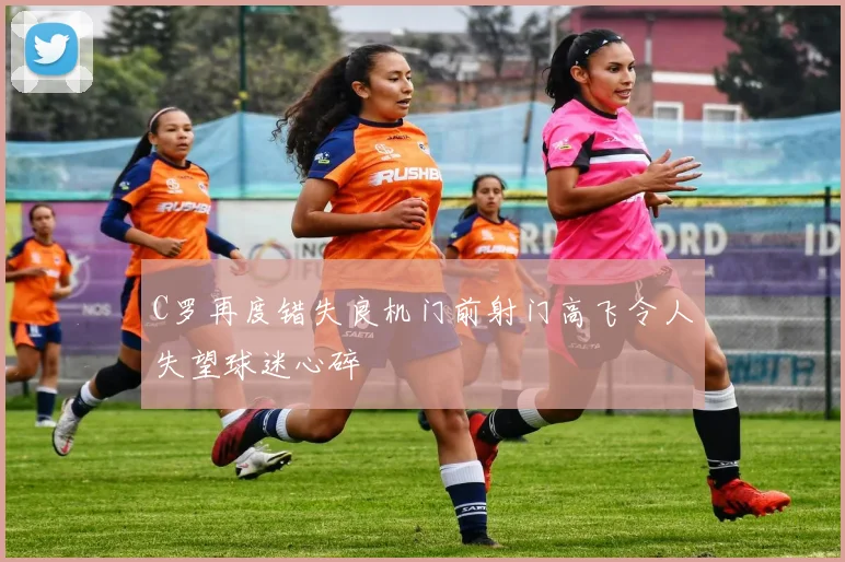 C罗再度错失良机门前射门高飞令人失望球迷心碎