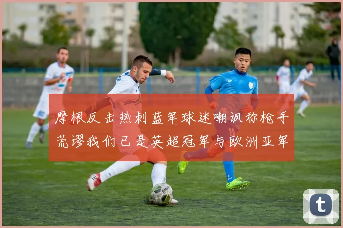 摩根反击热刺蓝军球迷嘲讽称枪手荒谬我们已是英超冠军与欧洲亚军