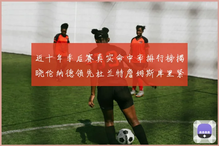 近十年季后赛真实命中率排行榜揭晓伦纳德领先杜兰特詹姆斯库里紧随其后