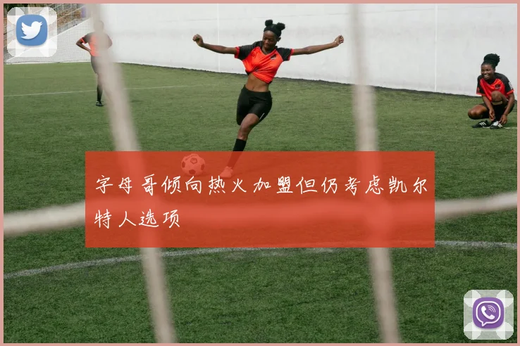 字母哥倾向热火加盟但仍考虑凯尔特人选项