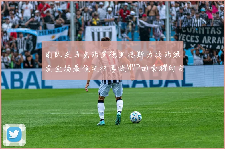 前队友马克西罗德里格斯为梅西颁发全场最佳奖杯喜提MVP的荣耀时刻