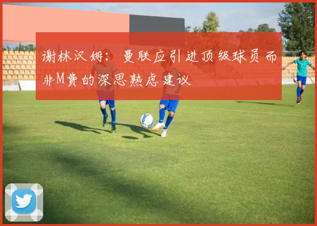 谢林汉姆：曼联应引进顶级球员而非M费的深思熟虑建议