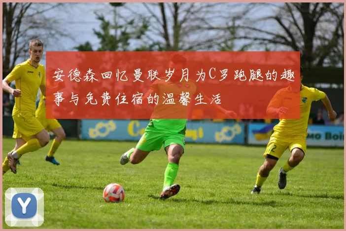 安德森回忆曼联岁月为C罗跑腿的趣事与免费住宿的温馨生活