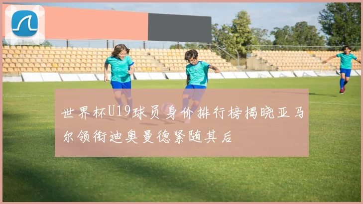 世界杯U19球员身价排行榜揭晓亚马尔领衔迪奥曼德紧随其后