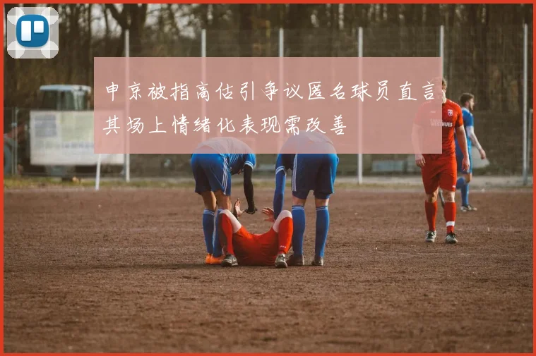 申京被指高估引争议匿名球员直言其场上情绪化表现需改善