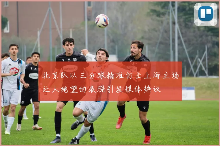 北京队以三分球精准打击上海主场让人绝望的表现引发媒体热议
