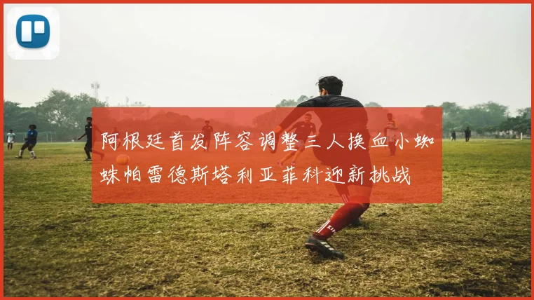 阿根廷首发阵容调整三人换血小蜘蛛帕雷德斯塔利亚菲科迎新挑战