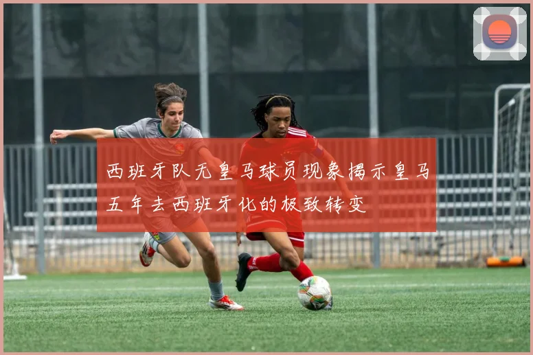 西班牙队无皇马球员现象揭示皇马五年去西班牙化的极致转变