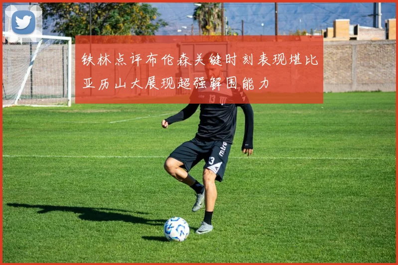铁林点评布伦森关键时刻表现堪比亚历山大展现超强解围能力