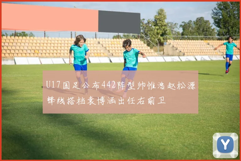 U17国足公布442阵型帅惟浩赵松源锋线搭档袁博涵出任右前卫