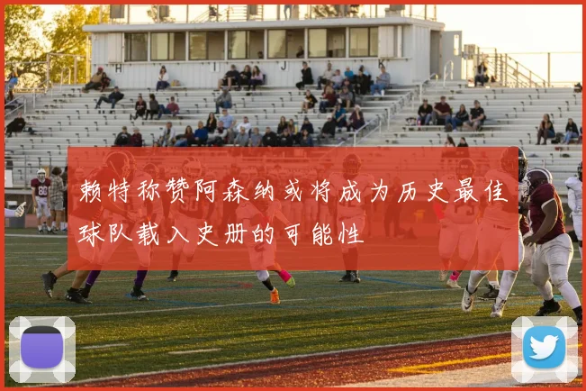 赖特称赞阿森纳或将成为历史最佳球队载入史册的可能性